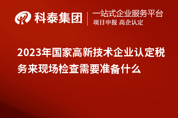 2023年国家高新技术企业认定税务来现场检查需要准备什么