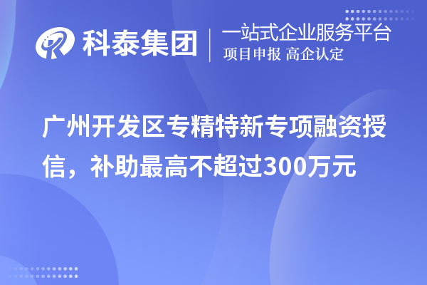 广州开发区专精特新专项融资授信,补助最高不超过300万元