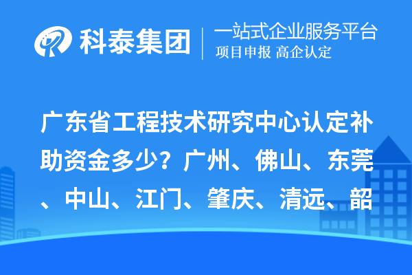 广东省工程技术研究中心认定补助资金多少?广州、佛山、东莞、中山、江门、肇庆、清远、韶关