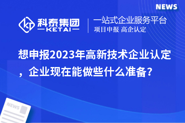 想申报2023年高新技术企业认定,企业现在能做些什么准备?