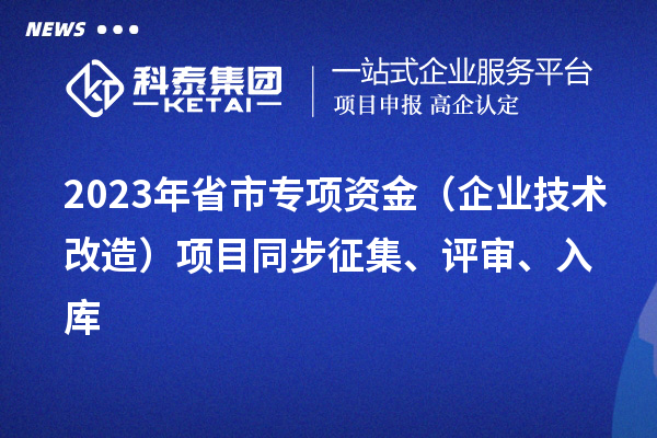 2023年省市专项资金(企业技术改造)项目同步征集、评审、入库
