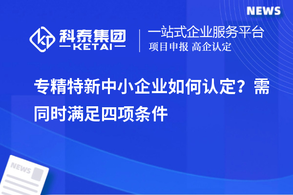 专精特新中小企业如何认定?需同时满足四项条件