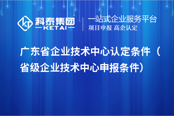 广东省企业技术中心认定条件(省级企业技术中心申报条件)