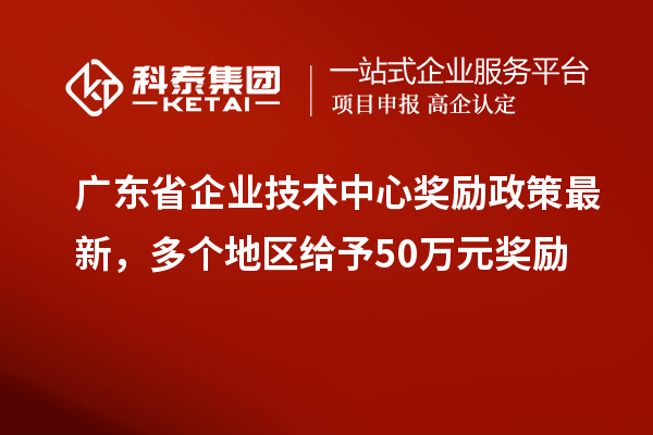 广东省企业技术中心奖励政策最新,多个地区给予50万元奖励