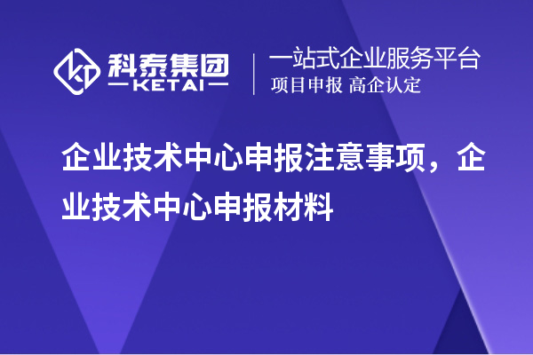 企业技术中心申报注意事项,企业技术中心申报材料