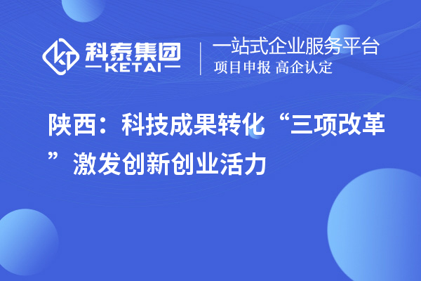 陕西:科技成果转化“三项改革”激发创新创业活力