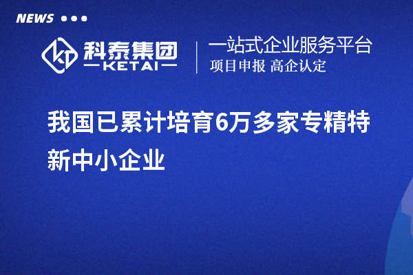 我国已累计培育6万多家<a href=//jiuyouhuitech.com/fuwu/zhuanjingtexin.html target=_blank class=infotextkey>专精特新中小企业</a>