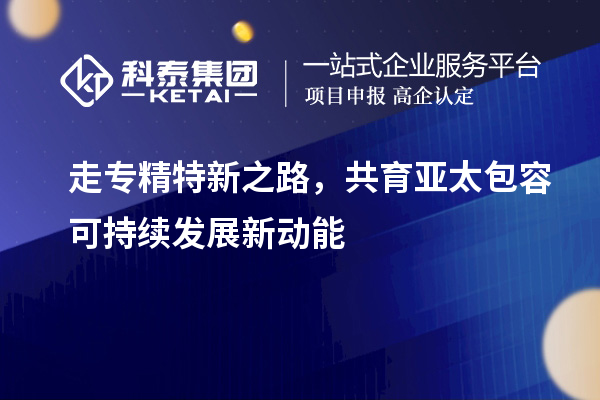 走专精特新之路,共育亚太包容可持续发展新动能