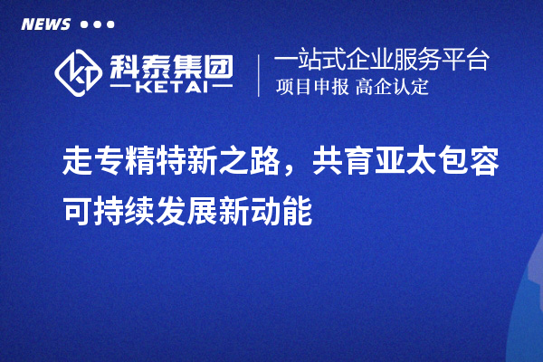 走专精特新之路,共育亚太包容可持续发展新动能