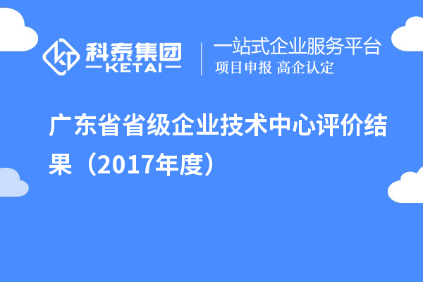 广东省省级企业技术中心评价结果(2017年度)