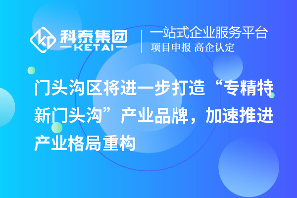 门头沟区将进一步打造“专精特新门头沟”产业品牌,加速推进产业格局重构