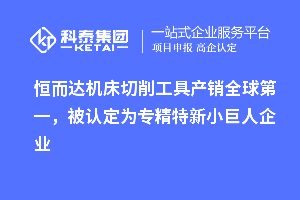 恒而达机床切削工具产销全球第一,被认定为专精特新小巨人企业
