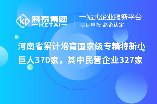 河南省累计培育国家级专精特新小巨人370家,其中民营企业327家