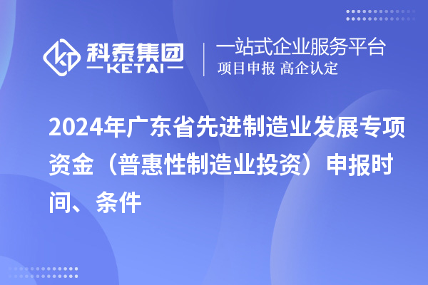 2024 年广东省先进制造业发展专项资金(普惠性制造业投资)申报时间、条件
