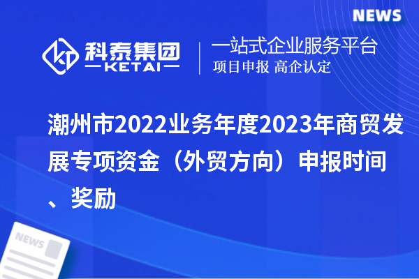 潮州市2022业务年度2023年商贸发展专项资金(外贸方向)申报时间、奖励