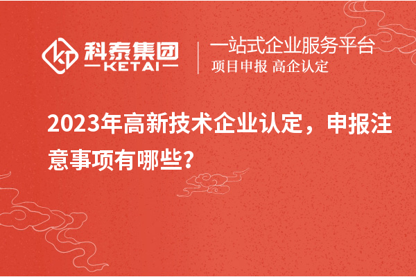 2023年高新技术企业认定,申报注意事项有哪些?