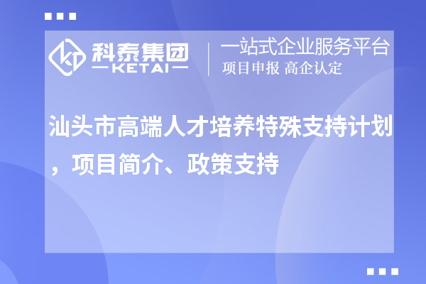 汕头市高端人才培养特殊支持计划,项目简介、政策支持