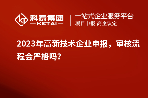 2023年高新技术企业申报,审核流程会严格吗?