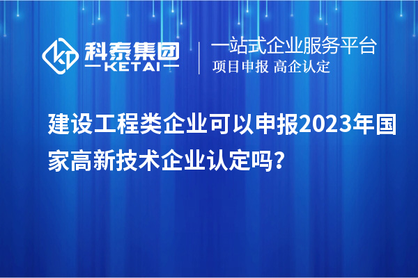 建设工程类企业可以申报2023年国家高新技术企业认定吗?