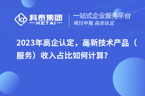 2023年高企认定,高新技术产品(服务)收入占比如何计算?