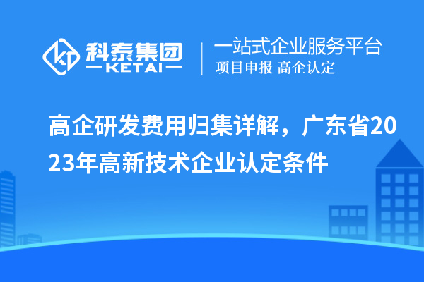 高企研发费用归集详解,广东省2023年高新技术企业认定条件