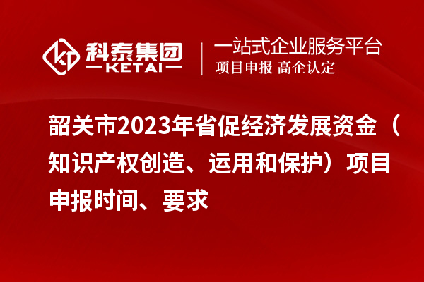 韶关市2023 年省促经济发展资金(知识产权创造、运用和保护)项目申报时间、要求