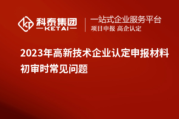 2023年<a href=//jiuyouhuitech.com target=_blank class=infotextkey>高新技术企业认定</a>申报材料初审时常见问题