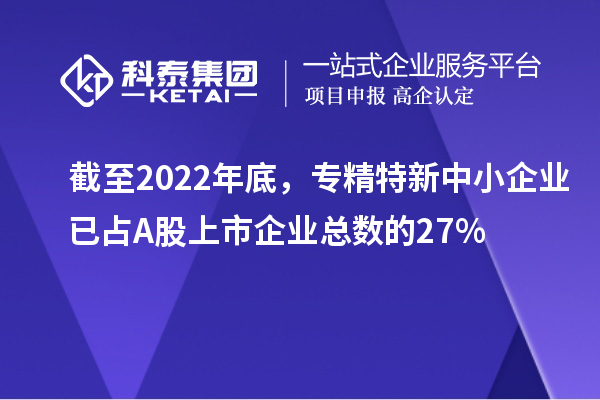截至2022年底,专精特新中小企业已占A股上市企业总数的27%