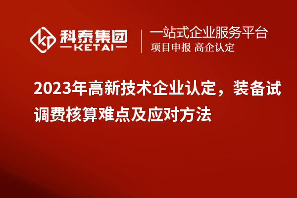 2023年<a href=//jiuyouhuitech.com target=_blank class=infotextkey>高新技术企业认定</a>,装备试调费核算难点及应对方法