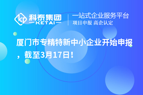 厦门市专精特新中小企业开始申报,截至3月17日!