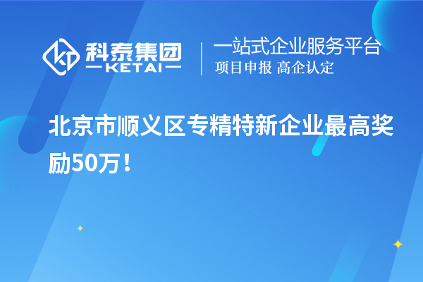 北京市顺义区专精特新企业最高奖励50万!