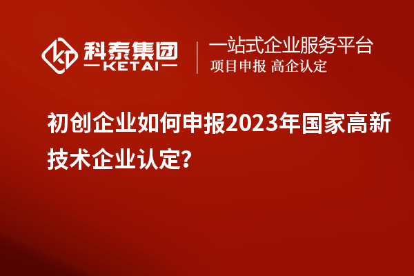 初创企业如何申报2023年国家高新技术企业认定?