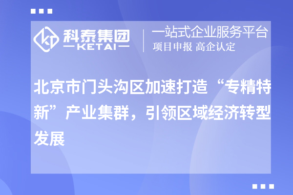 北京市门头沟区加速打造“专精特新”产业集群,引领区域经济转型发展