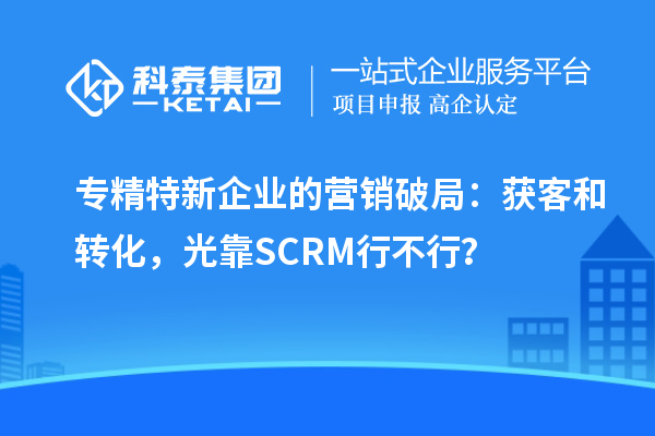 专精特新企业的营销破局:获客和转化,光靠SCRM行不行?