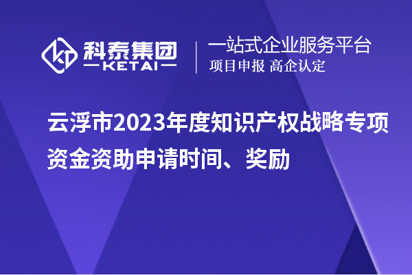 云浮市2023年度知识产权战略专项资金资助申请时间、奖励