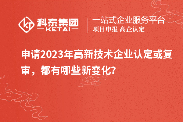 申请2023年高新技术企业认定或复审,都有哪些新变化?