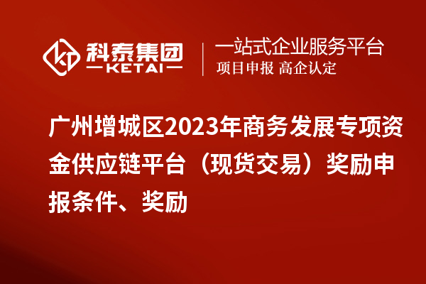 广州增城区2023年商务发展专项资金供应链平台(现货交易)奖励申报条件、奖励