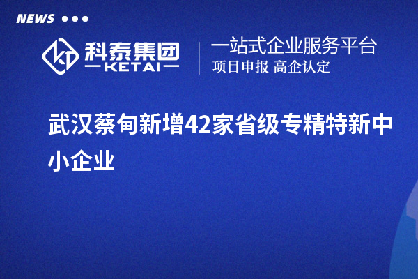 武汉蔡甸新增42家省级专精特新中小企业