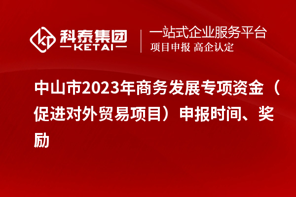 中山市2023年商务发展专项资金(促进对外贸易项目)申报时间、奖励