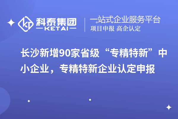 长沙新增90家省级“专精特新”中小企业,专精特新企业认定申报