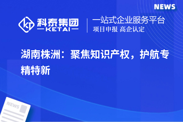 湖南株洲:聚焦知识产权,护航专精特新
