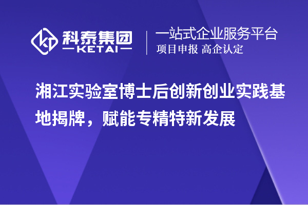 湘江实验室博士后创新创业实践基地揭牌,赋能专精特新发展