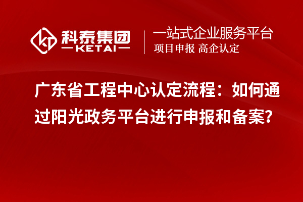 广东省工程中心认定流程:如何通过阳光政务平台进行申报和备案?