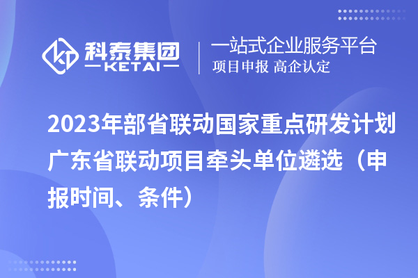 2023年部省联动国家重点研发计划广东省联动项目牵头单位遴选(申报时间、条件)