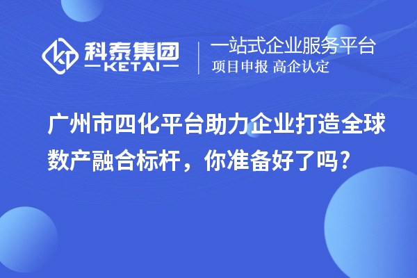 广州市四化平台助力企业打造全球数产融合标杆,你准备好了吗?