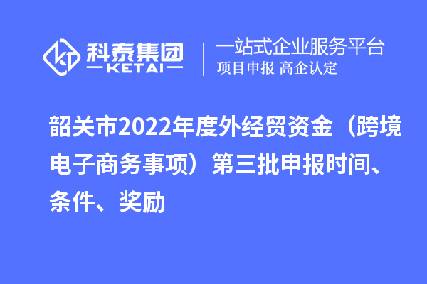 韶关市2022年度外经贸资金(跨境电子商务事项)第三批申报时间、条件、奖励