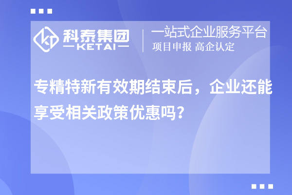 专精特新有效期结束后,企业还能享受相关政策优惠吗?