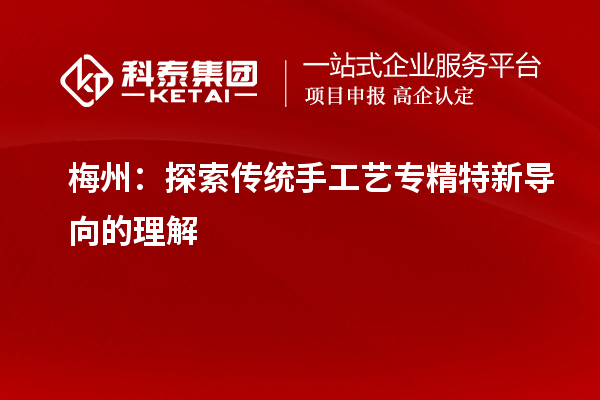 梅州:探索传统手工艺专精特新导向的理解