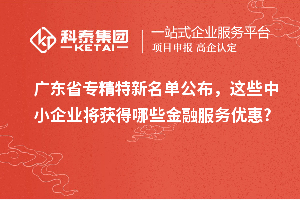 广东省专精特新名单公布,这些中小企业将获得哪些金融服务优惠?