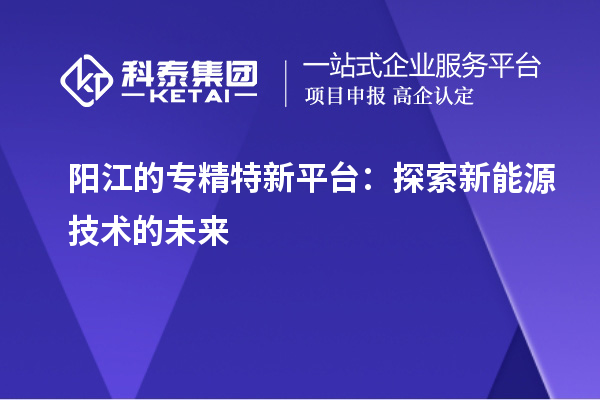 阳江的专精特新平台:探索新能源技术的未来